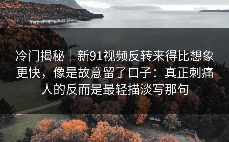 冷门揭秘｜新91视频反转来得比想象更快，像是故意留了口子：真正刺痛人的反而是最轻描淡写那句