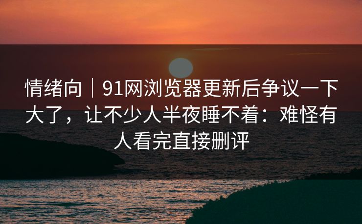 情绪向｜91网浏览器更新后争议一下大了，让不少人半夜睡不着：难怪有人看完直接删评