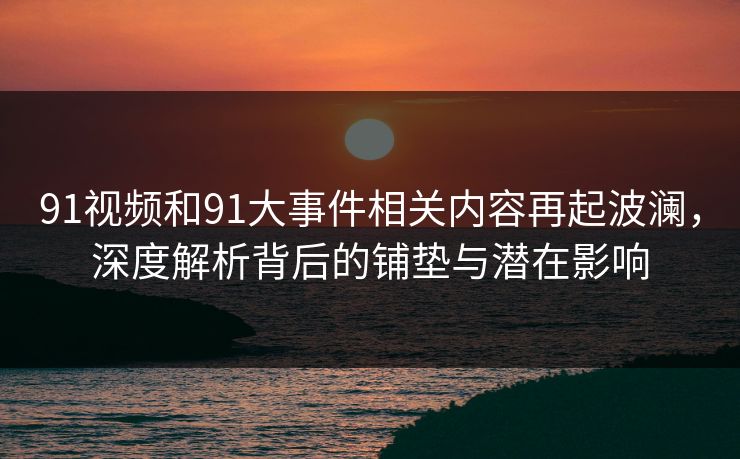 91视频和91大事件相关内容再起波澜，深度解析背后的铺垫与潜在影响