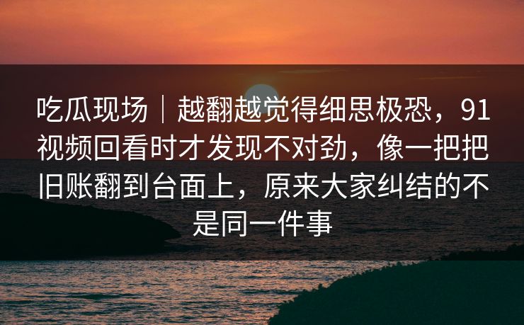 吃瓜现场｜越翻越觉得细思极恐，91视频回看时才发现不对劲，像一把把旧账翻到台面上，原来大家纠结的不是同一件事