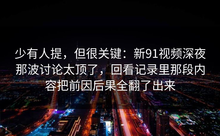 少有人提，但很关键：新91视频深夜那波讨论太顶了，回看记录里那段内容把前因后果全翻了出来