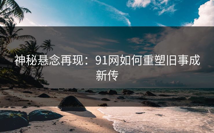 神秘悬念再现:91网如何重塑旧事成新传 神秘悬念再现:91网如何重塑旧事成新传