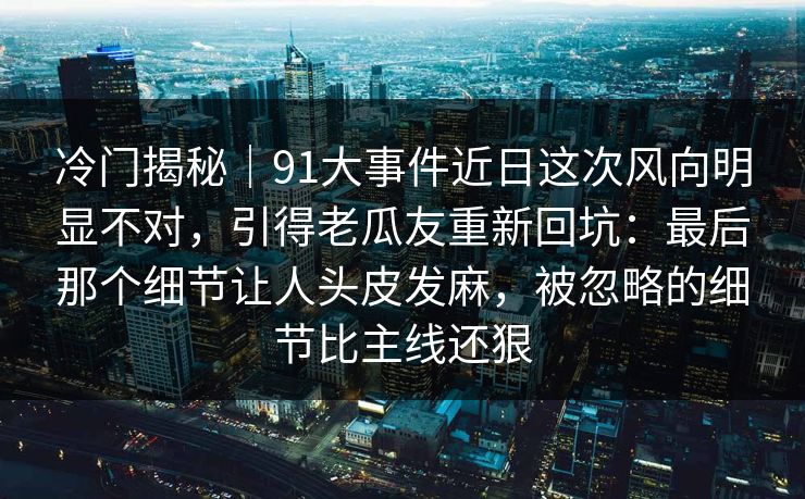 冷门揭秘｜91大事件近日这次风向明显不对，引得老瓜友重新回坑：最后那个细节让人头皮发麻，被忽略的细节比主线还狠