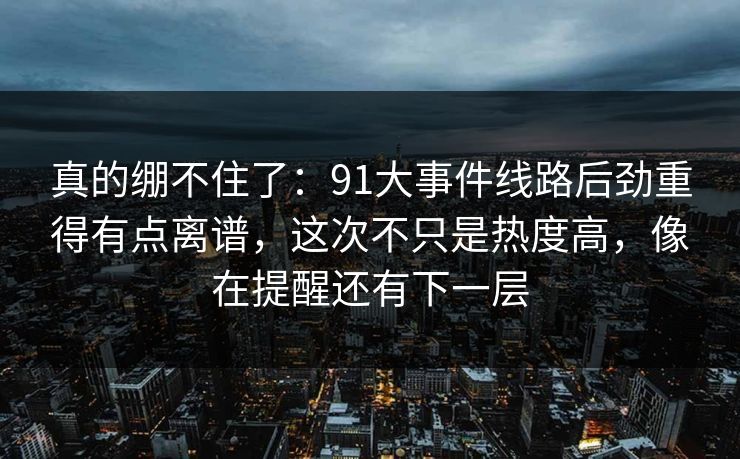真的绷不住了：91大事件线路后劲重得有点离谱，这次不只是热度高，像在提醒还有下一层