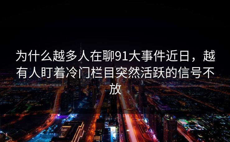 为什么越多人在聊91大事件近日，越有人盯着冷门栏目突然活跃的信号不放