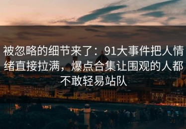 被忽略的细节来了：91大事件把人情绪直接拉满，爆点合集让围观的人都不敢轻易站队