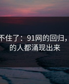 真的绷不住了：91网的回归，让沉默的人都涌现出来