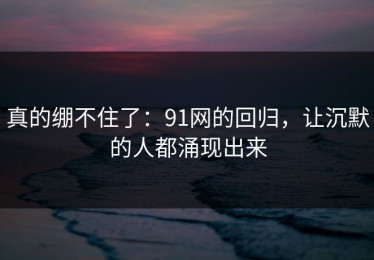 真的绷不住了：91网的回归，让沉默的人都涌现出来