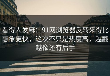 看得人发麻：91网浏览器反转来得比想象更快，这次不只是热度高，越翻越像还有后手