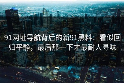 91网址导航背后的新91黑料：看似回归平静，最后那一下才最耐人寻味