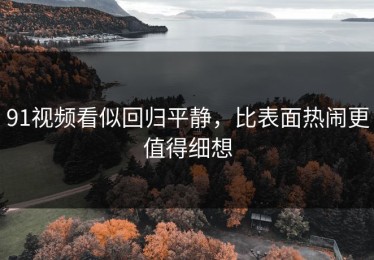 91视频看似回归平静，比表面热闹更值得细想