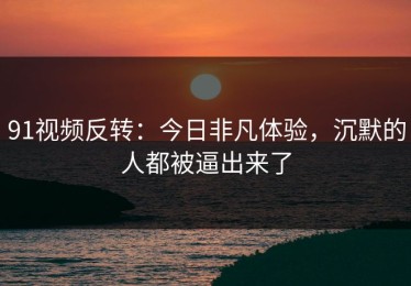 91视频反转：今日非凡体验，沉默的人都被逼出来了