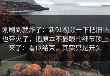 刚刷到就炸了：新91视频一下把旧帖也带火了，把原本不显眼的细节顶上来了：看似结束，其实只是开头