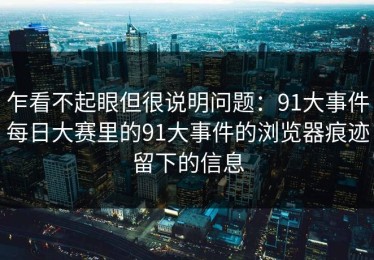 乍看不起眼但很说明问题：91大事件每日大赛里的91大事件的浏览器痕迹留下的信息