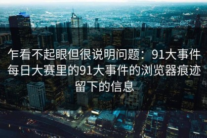 乍看不起眼但很说明问题：91大事件每日大赛里的91大事件的浏览器痕迹留下的信息