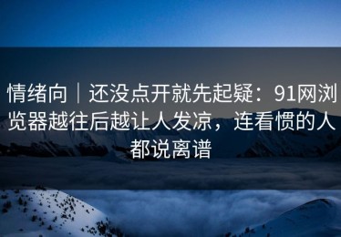 情绪向｜还没点开就先起疑：91网浏览器越往后越让人发凉，连看惯的人都说离谱