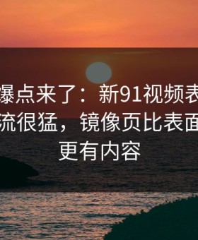新一轮爆点来了：新91视频表面平静其实暗流很猛，镜像页比表面看到的更有内容
