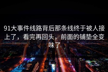 91大事件线路背后那条线终于被人接上了，看完再回头，前面的铺垫全变味了