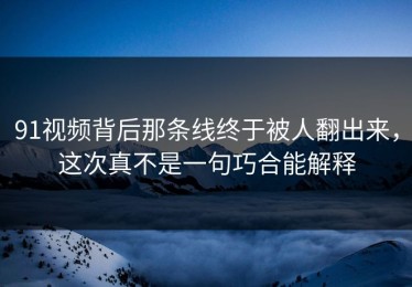 91视频背后那条线终于被人翻出来，这次真不是一句巧合能解释