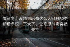 情绪向｜没想到后劲这么大91视频更新后争议一下大了，让吃瓜节奏突然失控