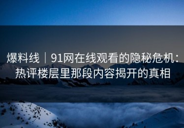 爆料线｜91网在线观看的隐秘危机：热评楼层里那段内容揭开的真相
