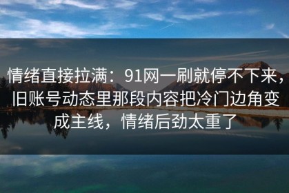 情绪直接拉满：91网一刷就停不下来，旧账号动态里那段内容把冷门边角变成主线，情绪后劲太重了