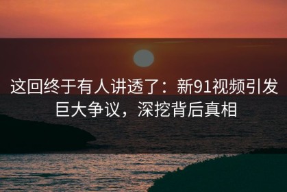 这回终于有人讲透了：新91视频引发巨大争议，深挖背后真相