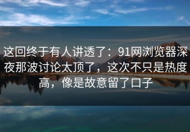 这回终于有人讲透了：91网浏览器深夜那波讨论太顶了，这次不只是热度高，像是故意留了口子