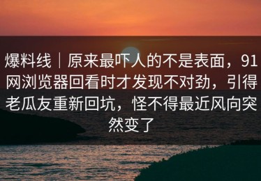 爆料线｜原来最吓人的不是表面，91网浏览器回看时才发现不对劲，引得老瓜友重新回坑，怪不得最近风向突然变了