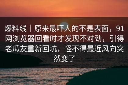 爆料线｜原来最吓人的不是表面，91网浏览器回看时才发现不对劲，引得老瓜友重新回坑，怪不得最近风向突然变了