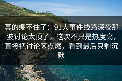 真的绷不住了：91大事件线路深夜那波讨论太顶了，这次不只是热度高，直接把讨论区点燃，看到最后只剩沉默