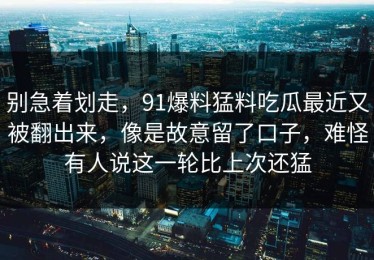 别急着划走，91爆料猛料吃瓜最近又被翻出来，像是故意留了口子，难怪有人说这一轮比上次还猛