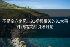 不是空穴来风，91视频相关的91大事件线路突然引爆讨论
