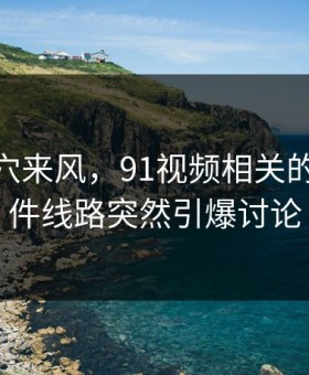 不是空穴来风，91视频相关的91大事件线路突然引爆讨论