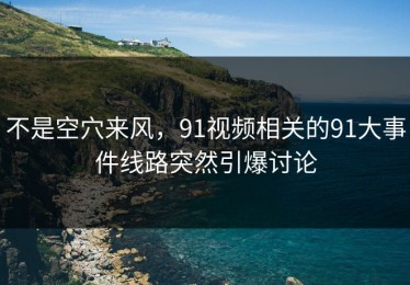 不是空穴来风，91视频相关的91大事件线路突然引爆讨论