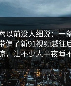 这条线索以前没人细说：一条线索把整件事带偏了新91视频越往后越让人发凉，让不少人半夜睡不着