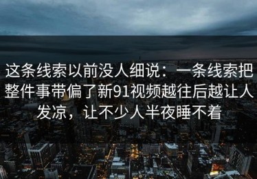 这条线索以前没人细说：一条线索把整件事带偏了新91视频越往后越让人发凉，让不少人半夜睡不着