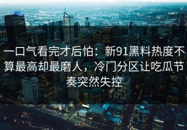 一口气看完才后怕：新91黑料热度不算最高却最磨人，冷门分区让吃瓜节奏突然失控