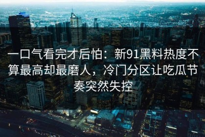 一口气看完才后怕：新91黑料热度不算最高却最磨人，冷门分区让吃瓜节奏突然失控