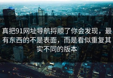 真把91网址导航捋顺了你会发现，最有东西的不是表面，而是看似重复其实不同的版本