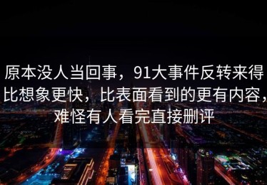 原本没人当回事，91大事件反转来得比想象更快，比表面看到的更有内容，难怪有人看完直接删评