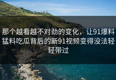 那个越看越不对劲的变化，让91爆料猛料吃瓜背后的新91视频变得没法轻轻带过