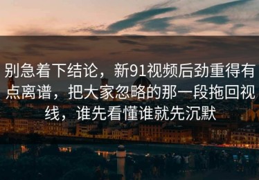 别急着下结论，新91视频后劲重得有点离谱，把大家忽略的那一段拖回视线，谁先看懂谁就先沉默