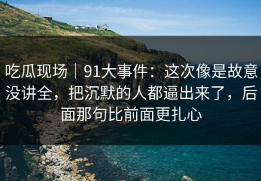 吃瓜现场｜91大事件：这次像是故意没讲全，把沉默的人都逼出来了，后面那句比前面更扎心