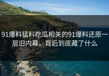 91爆料猛料吃瓜相关的91爆料还原一层旧内幕，背后到底藏了什么