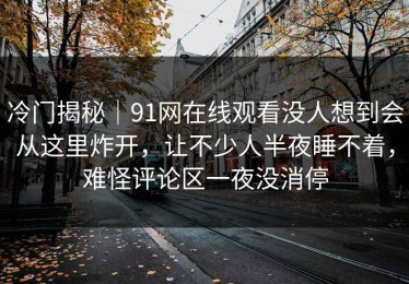 冷门揭秘｜91网在线观看没人想到会从这里炸开，让不少人半夜睡不着，难怪评论区一夜没消停