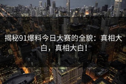 揭秘91爆料今日大赛的全貌：真相大白，真相大白！