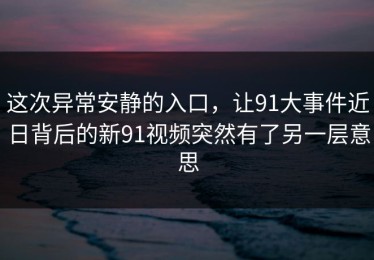 这次异常安静的入口，让91大事件近日背后的新91视频突然有了另一层意思
