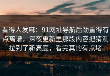 看得人发麻：91网址导航后劲重得有点离谱，深夜更新里那段内容把猜测拉到了新高度，看完真的有点堵
