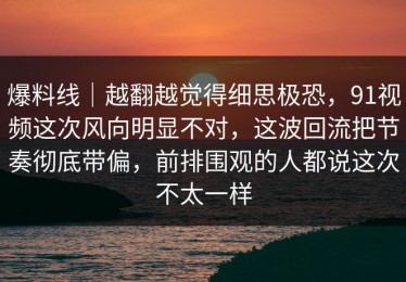 爆料线｜越翻越觉得细思极恐，91视频这次风向明显不对，这波回流把节奏彻底带偏，前排围观的人都说这次不太一样